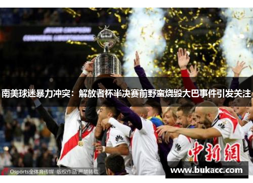 南美球迷暴力冲突：解放者杯半决赛前野蛮烧毁大巴事件引发关注